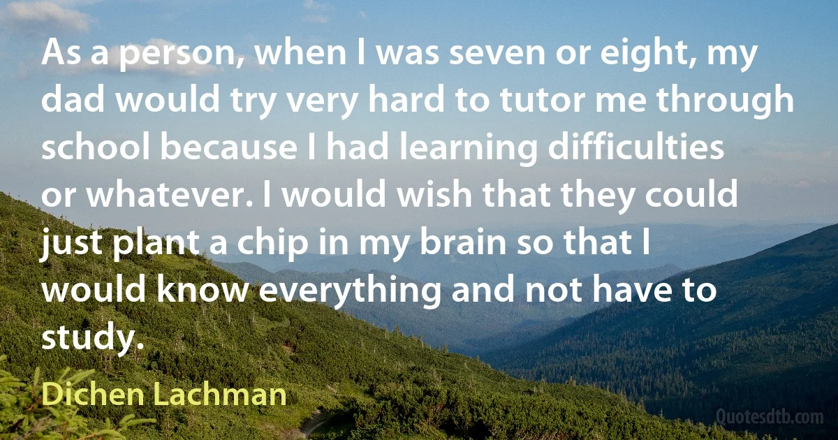 As a person, when I was seven or eight, my dad would try very hard to tutor me through school because I had learning difficulties or whatever. I would wish that they could just plant a chip in my brain so that I would know everything and not have to study. (Dichen Lachman)