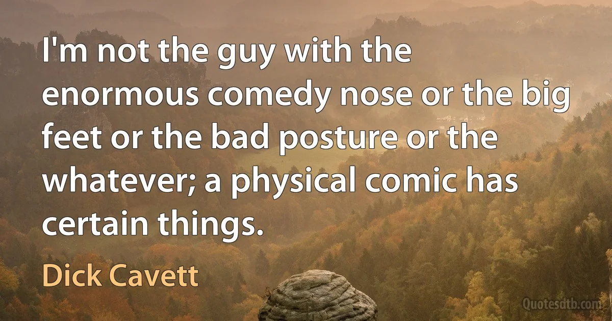 I'm not the guy with the enormous comedy nose or the big feet or the bad posture or the whatever; a physical comic has certain things. (Dick Cavett)