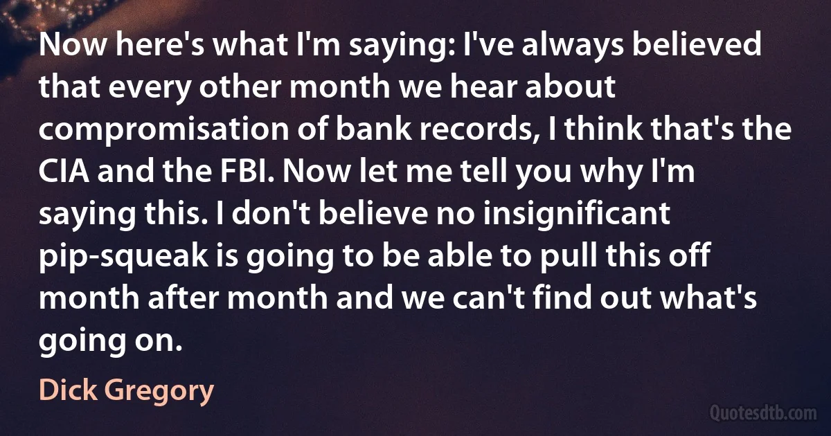 Now here's what I'm saying: I've always believed that every other month we hear about compromisation of bank records, I think that's the CIA and the FBI. Now let me tell you why I'm saying this. I don't believe no insignificant pip-squeak is going to be able to pull this off month after month and we can't find out what's going on. (Dick Gregory)