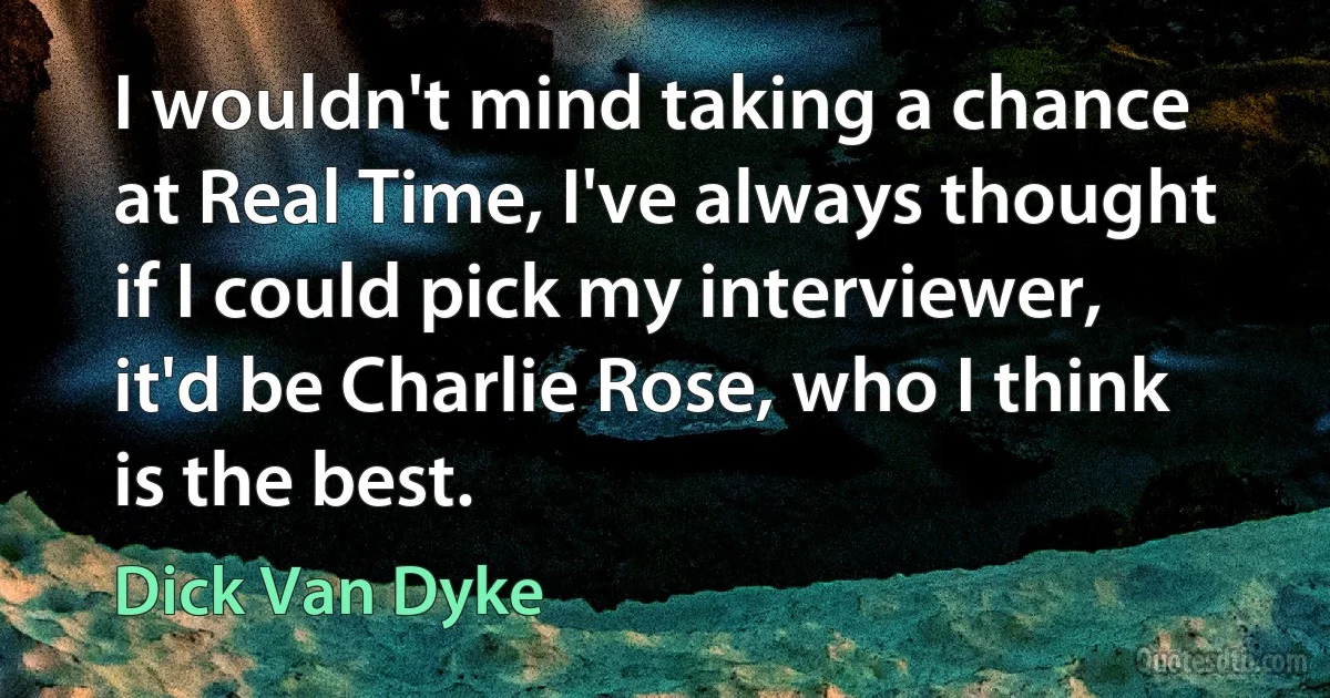 I wouldn't mind taking a chance at Real Time, I've always thought if I could pick my interviewer, it'd be Charlie Rose, who I think is the best. (Dick Van Dyke)