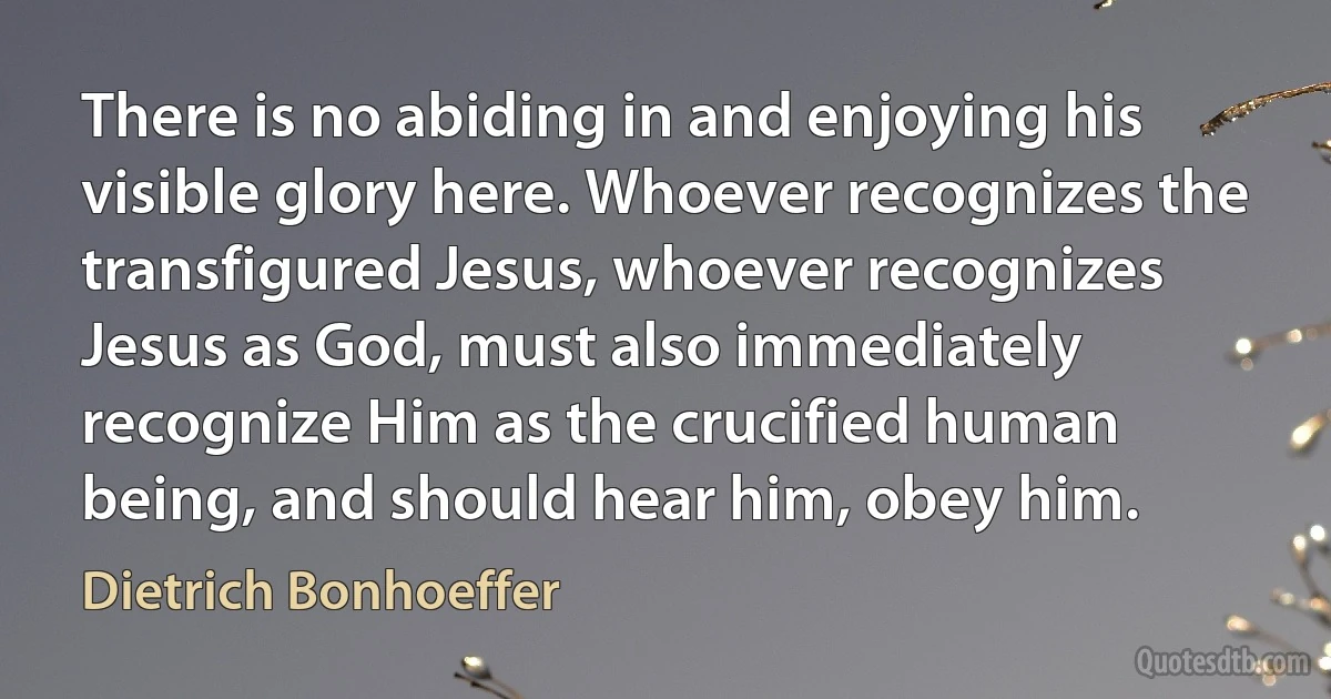 There is no abiding in and enjoying his visible glory here. Whoever recognizes the transfigured Jesus, whoever recognizes Jesus as God, must also immediately recognize Him as the crucified human being, and should hear him, obey him. (Dietrich Bonhoeffer)