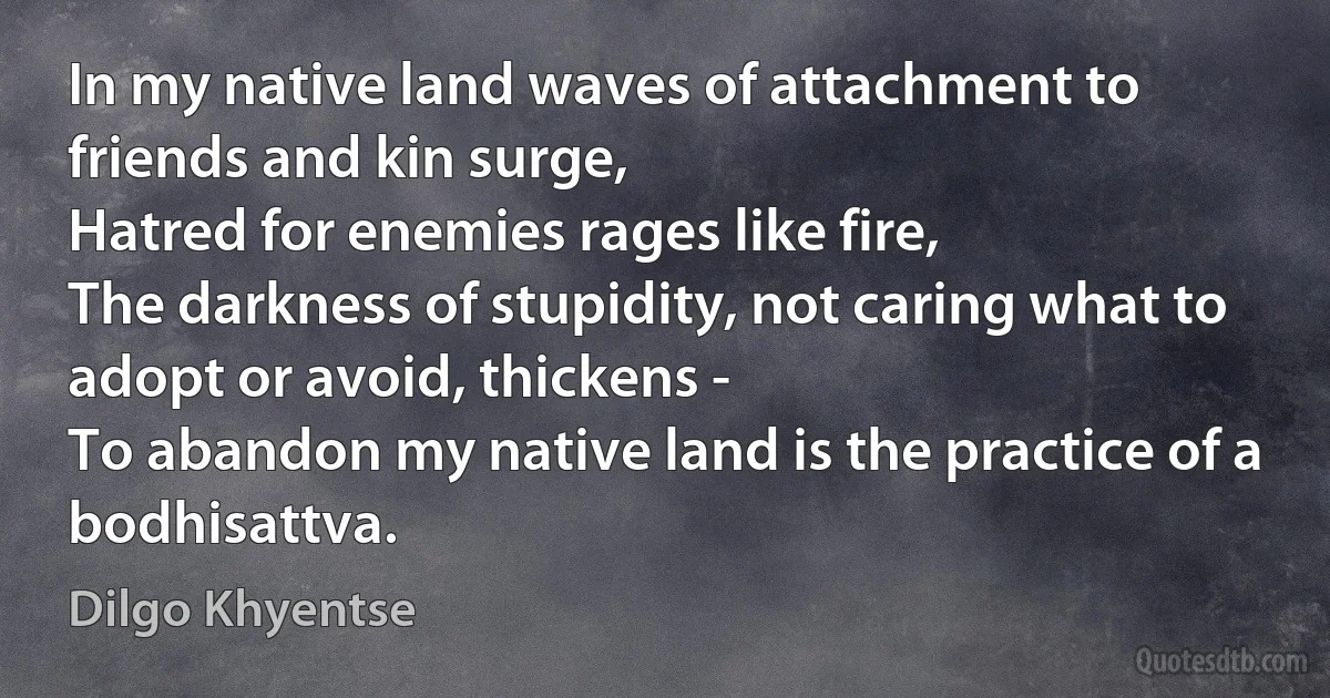 In my native land waves of attachment to friends and kin surge,
Hatred for enemies rages like fire,
The darkness of stupidity, not caring what to adopt or avoid, thickens -
To abandon my native land is the practice of a bodhisattva. (Dilgo Khyentse)