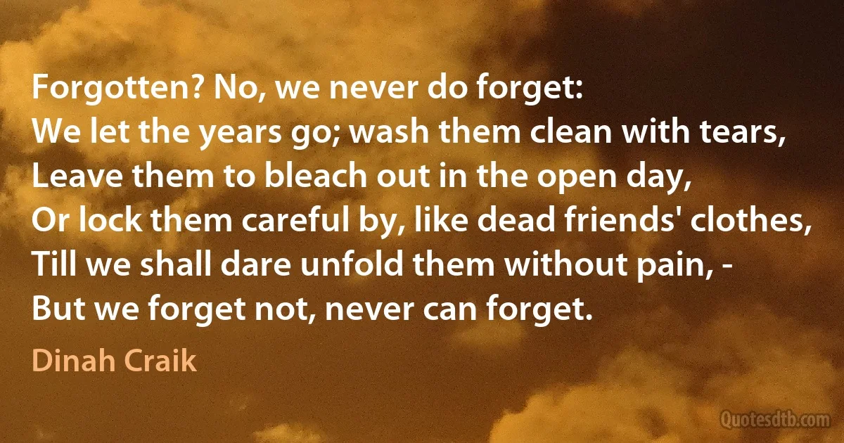 Forgotten? No, we never do forget:
We let the years go; wash them clean with tears,
Leave them to bleach out in the open day,
Or lock them careful by, like dead friends' clothes,
Till we shall dare unfold them without pain, -
But we forget not, never can forget. (Dinah Craik)