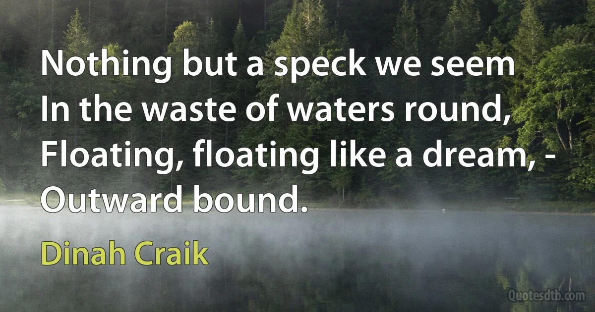 Nothing but a speck we seem
In the waste of waters round,
Floating, floating like a dream, -
Outward bound. (Dinah Craik)