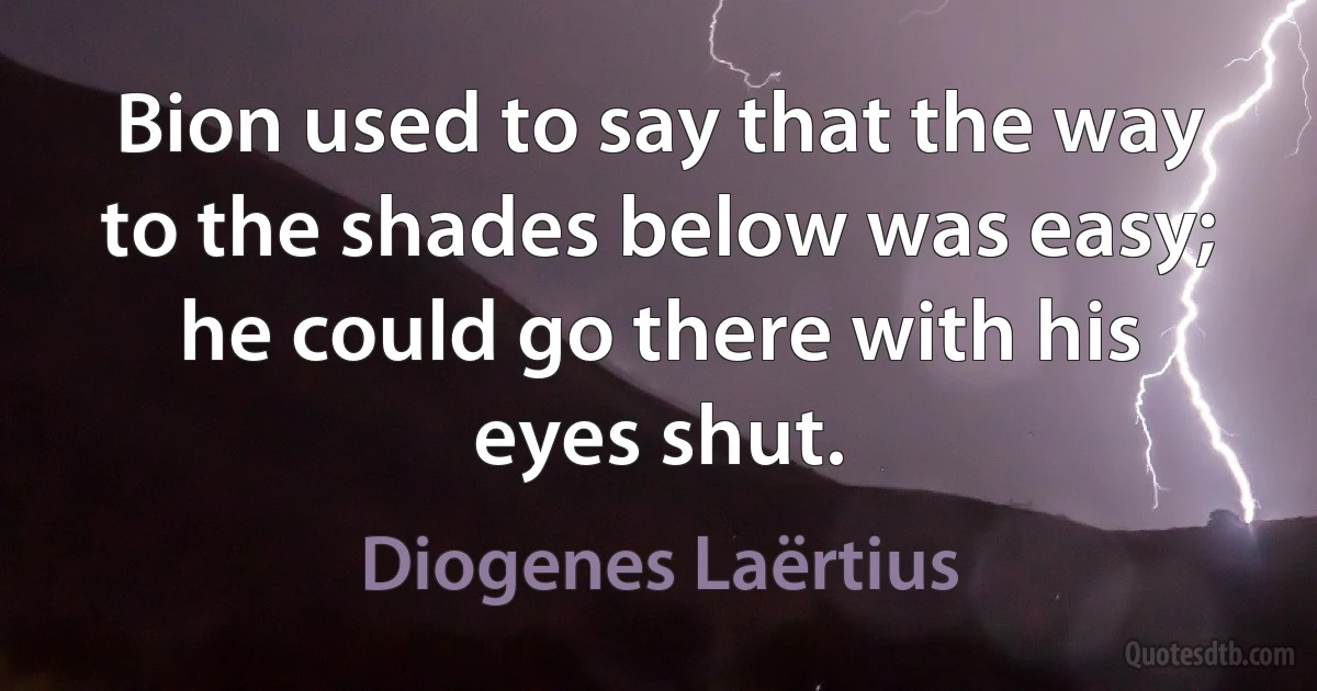 Bion used to say that the way to the shades below was easy; he could go there with his eyes shut. (Diogenes Laërtius)