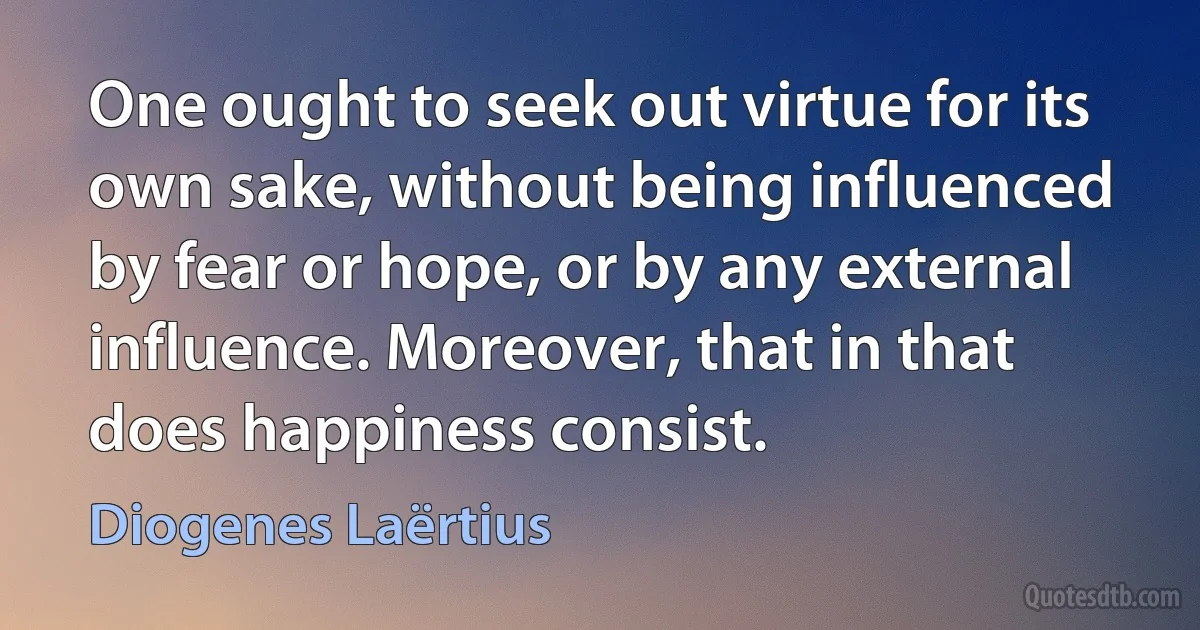 One ought to seek out virtue for its own sake, without being influenced by fear or hope, or by any external influence. Moreover, that in that does happiness consist. (Diogenes Laërtius)