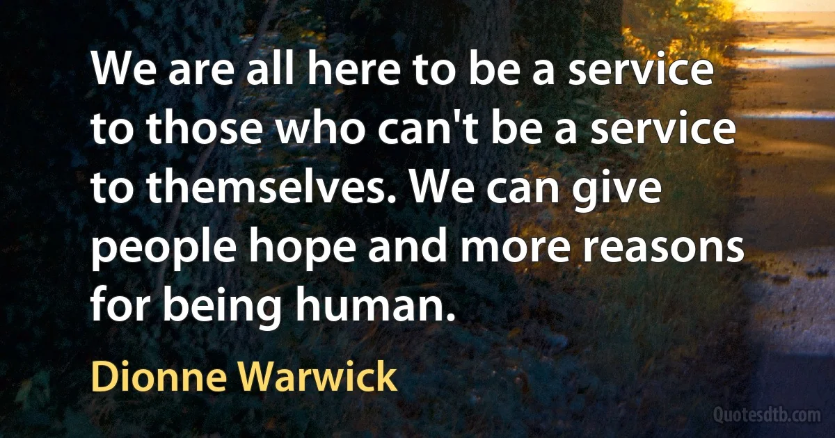 We are all here to be a service to those who can't be a service to themselves. We can give people hope and more reasons for being human. (Dionne Warwick)