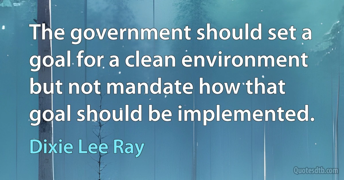 The government should set a goal for a clean environment but not mandate how that goal should be implemented. (Dixie Lee Ray)