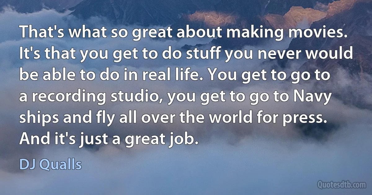 That's what so great about making movies. It's that you get to do stuff you never would be able to do in real life. You get to go to a recording studio, you get to go to Navy ships and fly all over the world for press. And it's just a great job. (DJ Qualls)