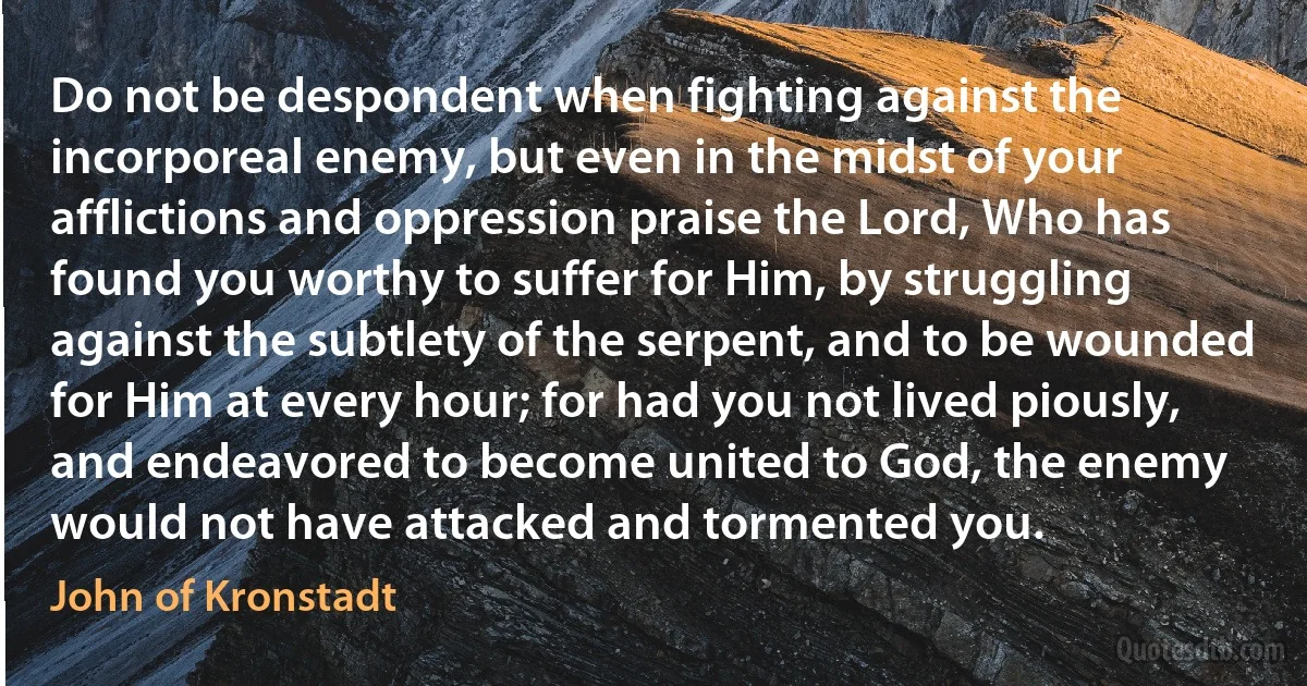 Do not be despondent when fighting against the incorporeal enemy, but even in the midst of your afflictions and oppression praise the Lord, Who has found you worthy to suffer for Him, by struggling against the subtlety of the serpent, and to be wounded for Him at every hour; for had you not lived piously, and endeavored to become united to God, the enemy would not have attacked and tormented you. (John of Kronstadt)