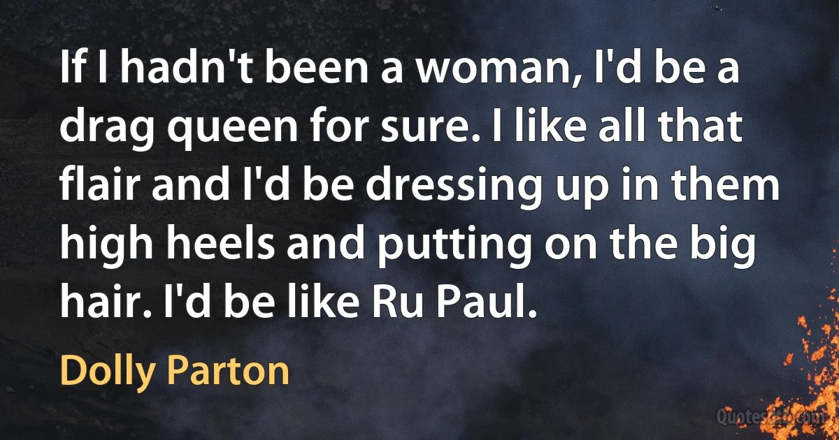 If I hadn't been a woman, I'd be a drag queen for sure. I like all that flair and I'd be dressing up in them high heels and putting on the big hair. I'd be like Ru Paul. (Dolly Parton)