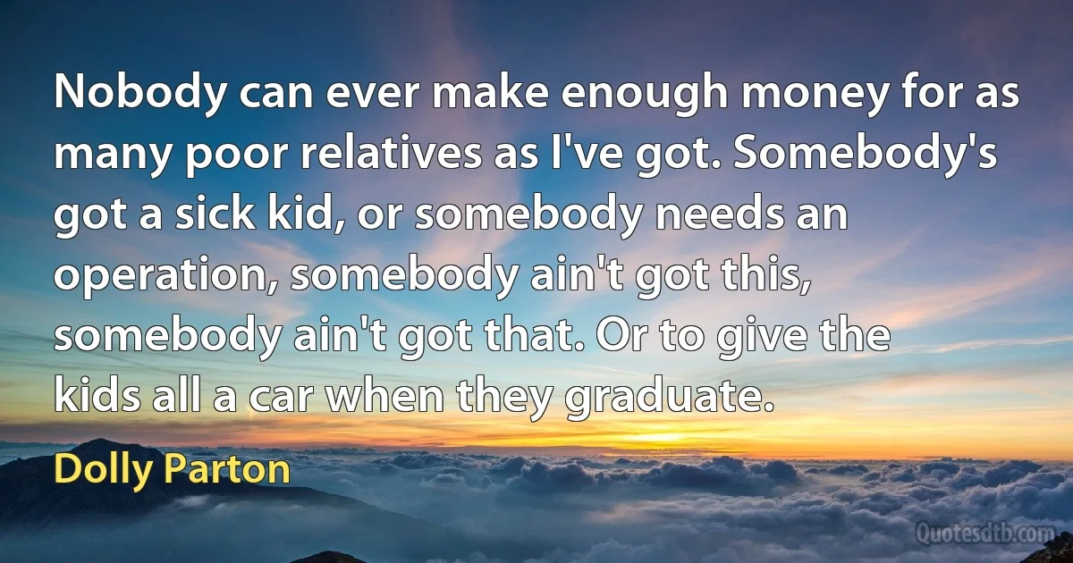 Nobody can ever make enough money for as many poor relatives as I've got. Somebody's got a sick kid, or somebody needs an operation, somebody ain't got this, somebody ain't got that. Or to give the kids all a car when they graduate. (Dolly Parton)