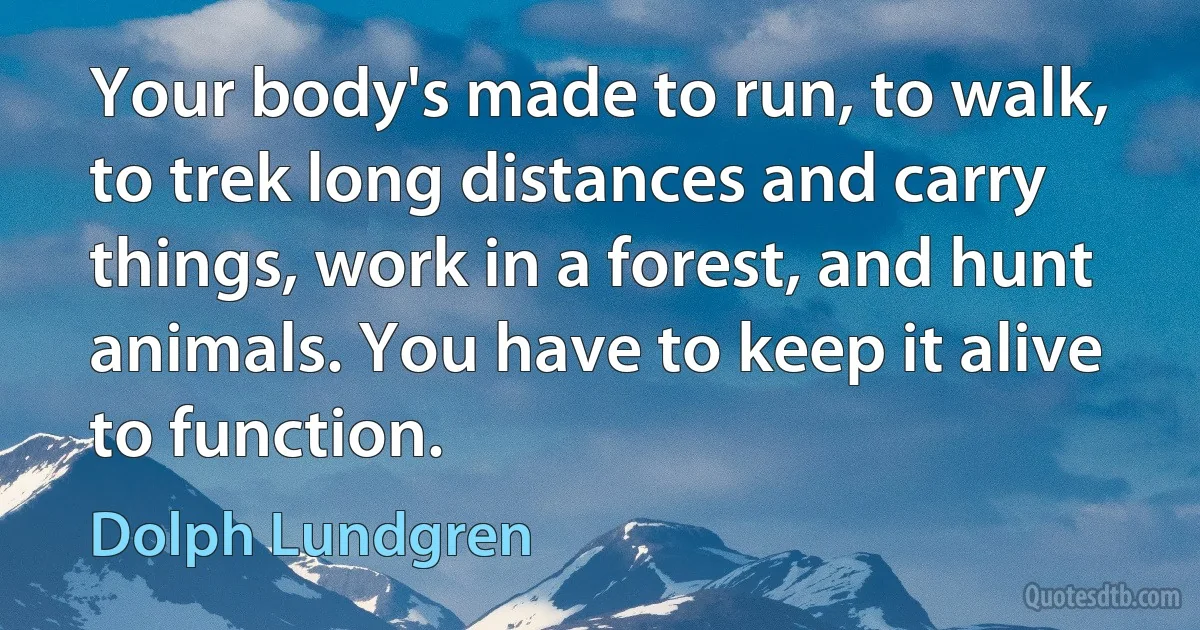 Your body's made to run, to walk, to trek long distances and carry things, work in a forest, and hunt animals. You have to keep it alive to function. (Dolph Lundgren)