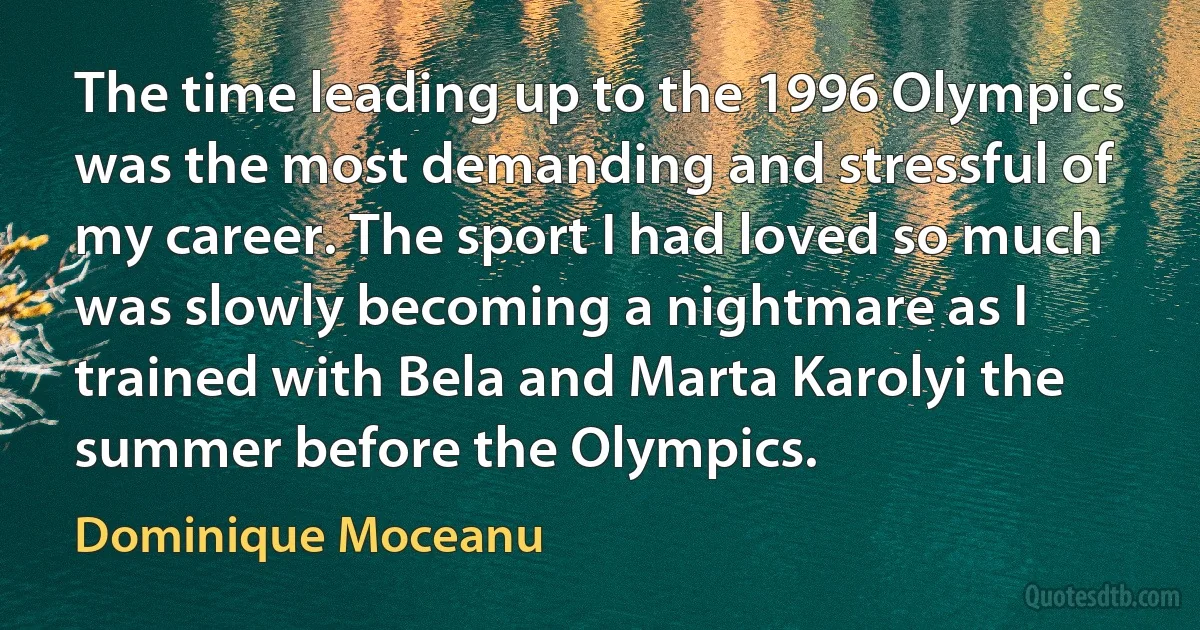 The time leading up to the 1996 Olympics was the most demanding and stressful of my career. The sport I had loved so much was slowly becoming a nightmare as I trained with Bela and Marta Karolyi the summer before the Olympics. (Dominique Moceanu)