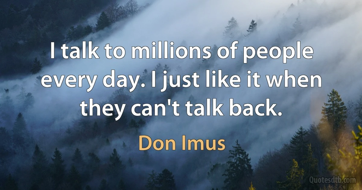 I talk to millions of people every day. I just like it when they can't talk back. (Don Imus)