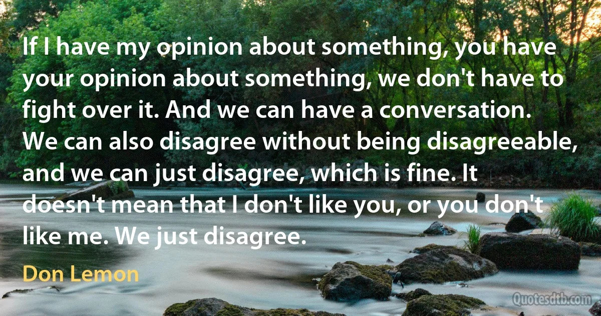 If I have my opinion about something, you have your opinion about something, we don't have to fight over it. And we can have a conversation. We can also disagree without being disagreeable, and we can just disagree, which is fine. It doesn't mean that I don't like you, or you don't like me. We just disagree. (Don Lemon)