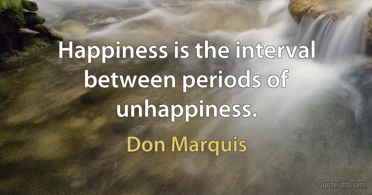 Happiness is the interval between periods of unhappiness. (Don Marquis)