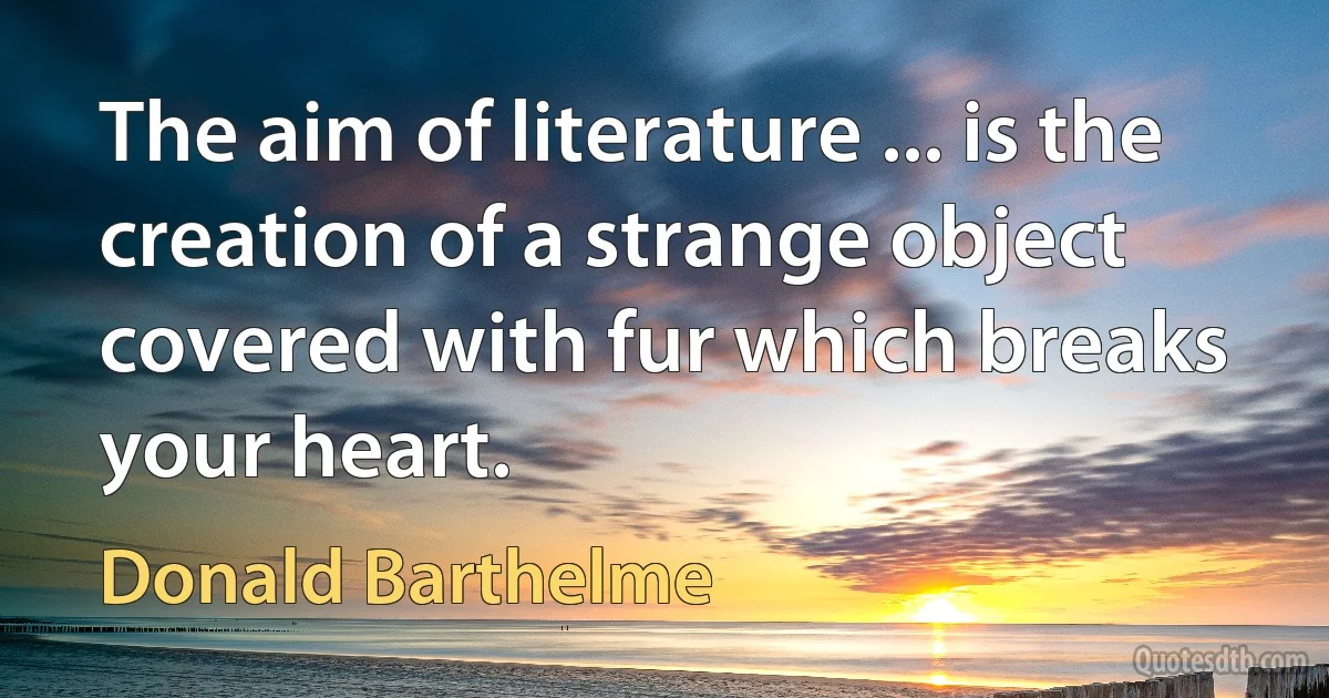 The aim of literature ... is the creation of a strange object covered with fur which breaks your heart. (Donald Barthelme)