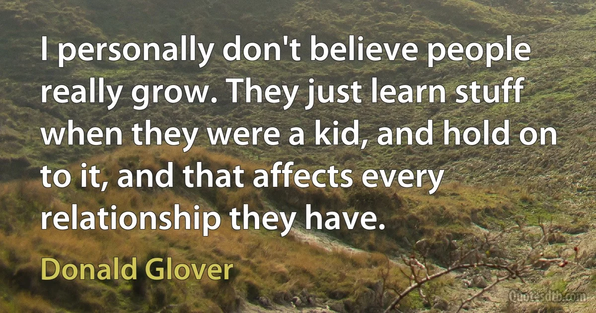 I personally don't believe people really grow. They just learn stuff when they were a kid, and hold on to it, and that affects every relationship they have. (Donald Glover)