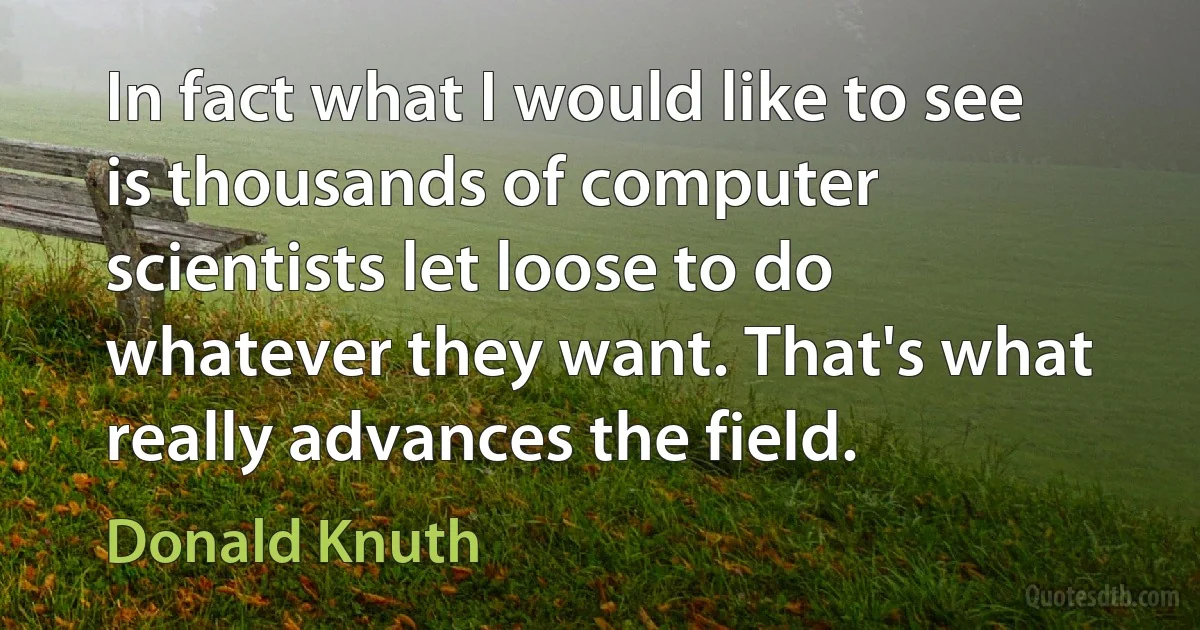 In fact what I would like to see is thousands of computer scientists let loose to do whatever they want. That's what really advances the field. (Donald Knuth)