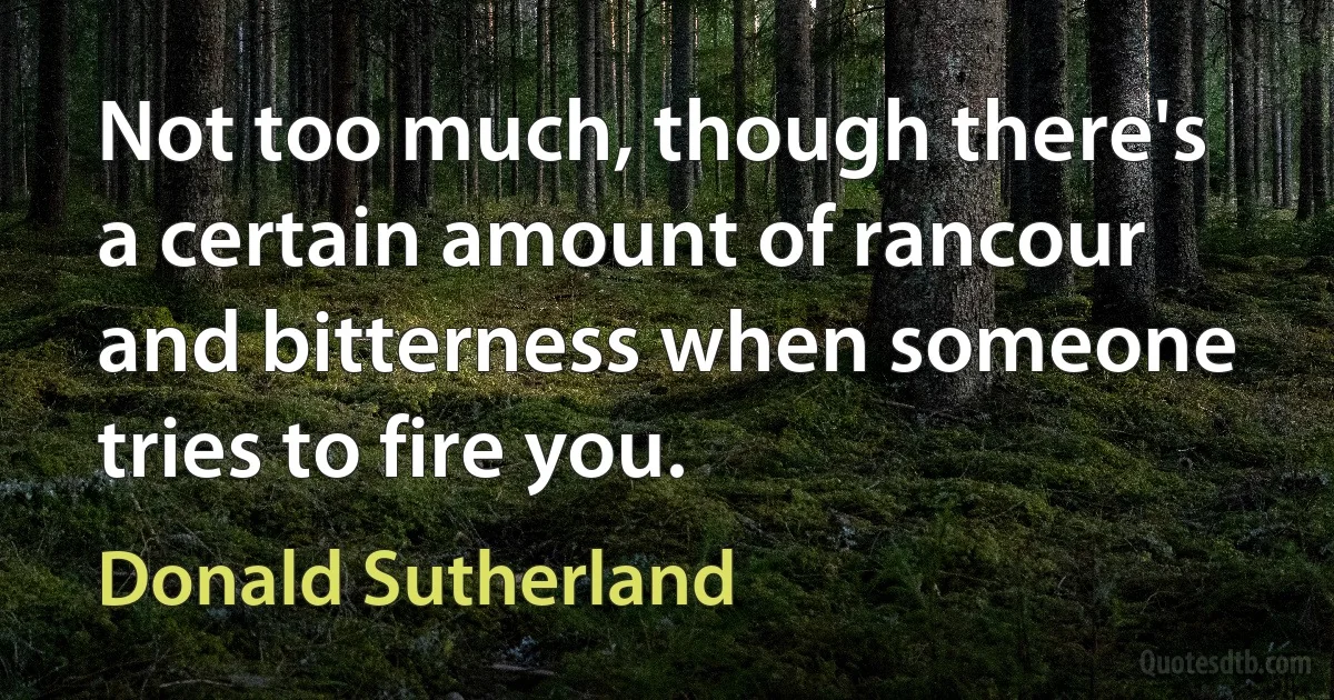 Not too much, though there's a certain amount of rancour and bitterness when someone tries to fire you. (Donald Sutherland)