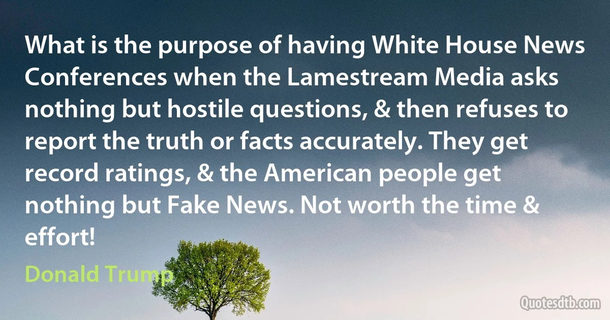 What is the purpose of having White House News Conferences when the Lamestream Media asks nothing but hostile questions, & then refuses to report the truth or facts accurately. They get record ratings, & the American people get nothing but Fake News. Not worth the time & effort! (Donald Trump)