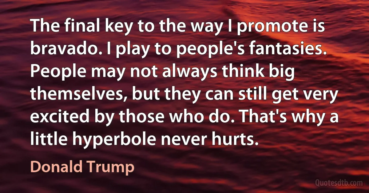 The final key to the way I promote is bravado. I play to people's fantasies. People may not always think big themselves, but they can still get very excited by those who do. That's why a little hyperbole never hurts. (Donald Trump)