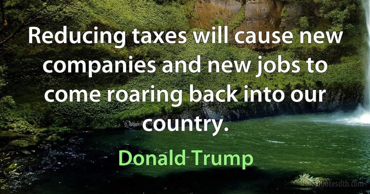 Reducing taxes will cause new companies and new jobs to come roaring back into our country. (Donald Trump)