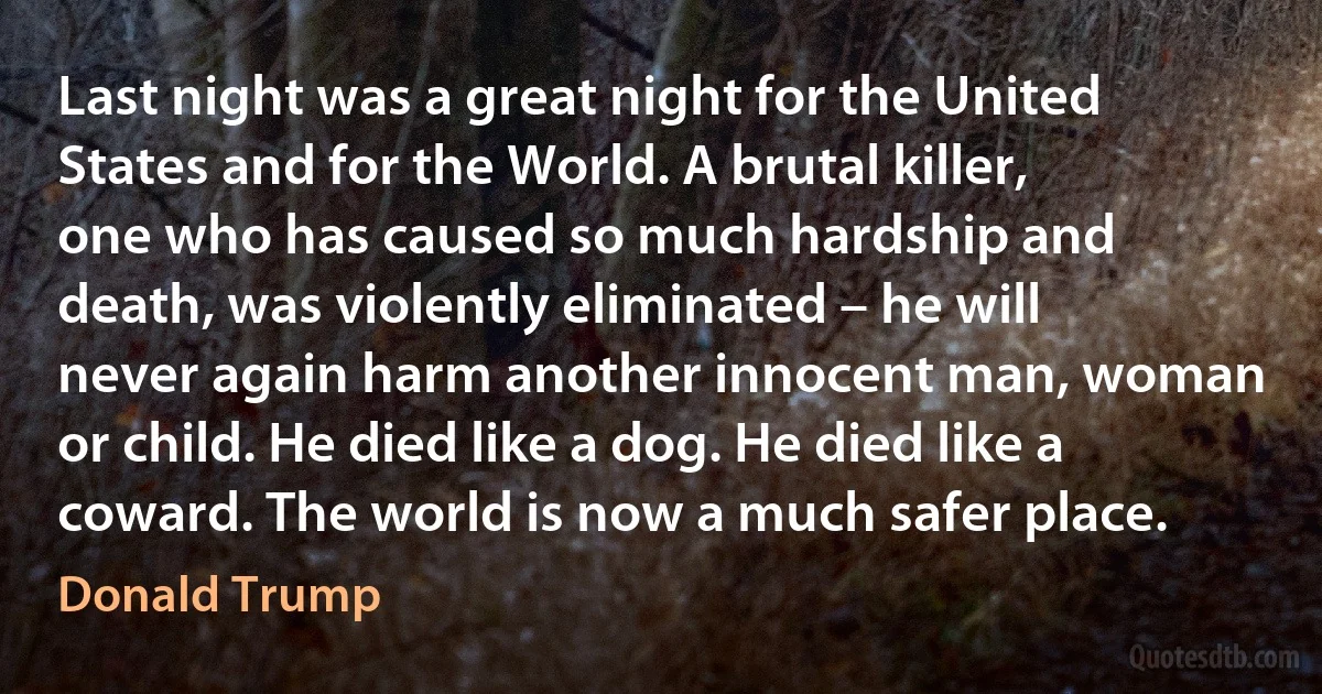 Last night was a great night for the United States and for the World. A brutal killer, one who has caused so much hardship and death, was violently eliminated – he will never again harm another innocent man, woman or child. He died like a dog. He died like a coward. The world is now a much safer place. (Donald Trump)