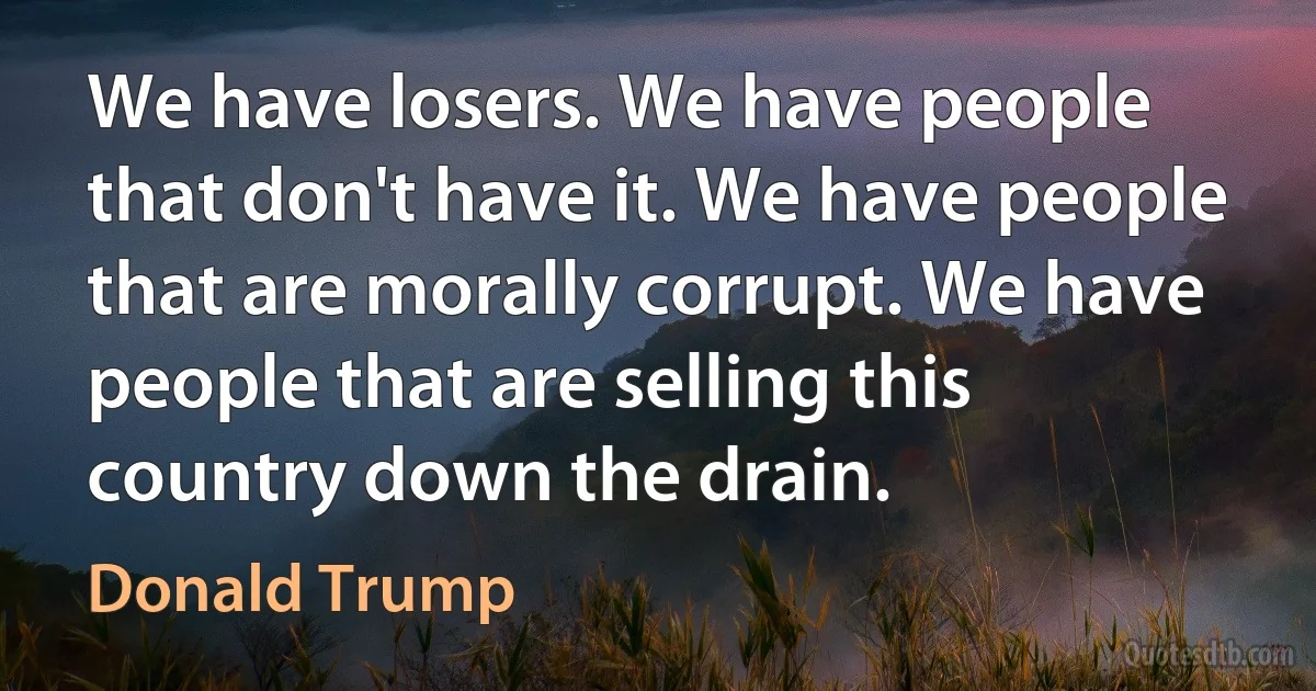 We have losers. We have people that don't have it. We have people that are morally corrupt. We have people that are selling this country down the drain. (Donald Trump)