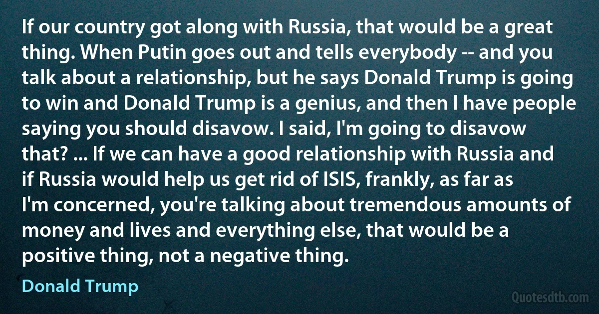 If our country got along with Russia, that would be a great thing. When Putin goes out and tells everybody -- and you talk about a relationship, but he says Donald Trump is going to win and Donald Trump is a genius, and then I have people saying you should disavow. I said, I'm going to disavow that? ... If we can have a good relationship with Russia and if Russia would help us get rid of ISIS, frankly, as far as I'm concerned, you're talking about tremendous amounts of money and lives and everything else, that would be a positive thing, not a negative thing. (Donald Trump)