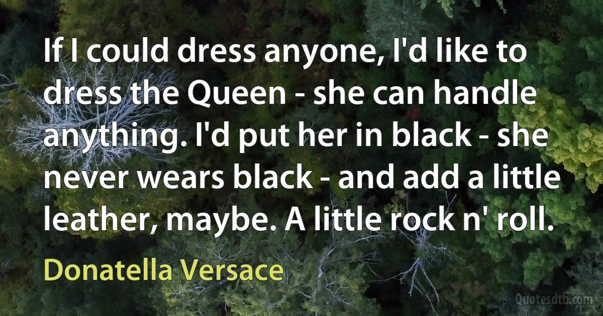 If I could dress anyone, I'd like to dress the Queen - she can handle anything. I'd put her in black - she never wears black - and add a little leather, maybe. A little rock n' roll. (Donatella Versace)