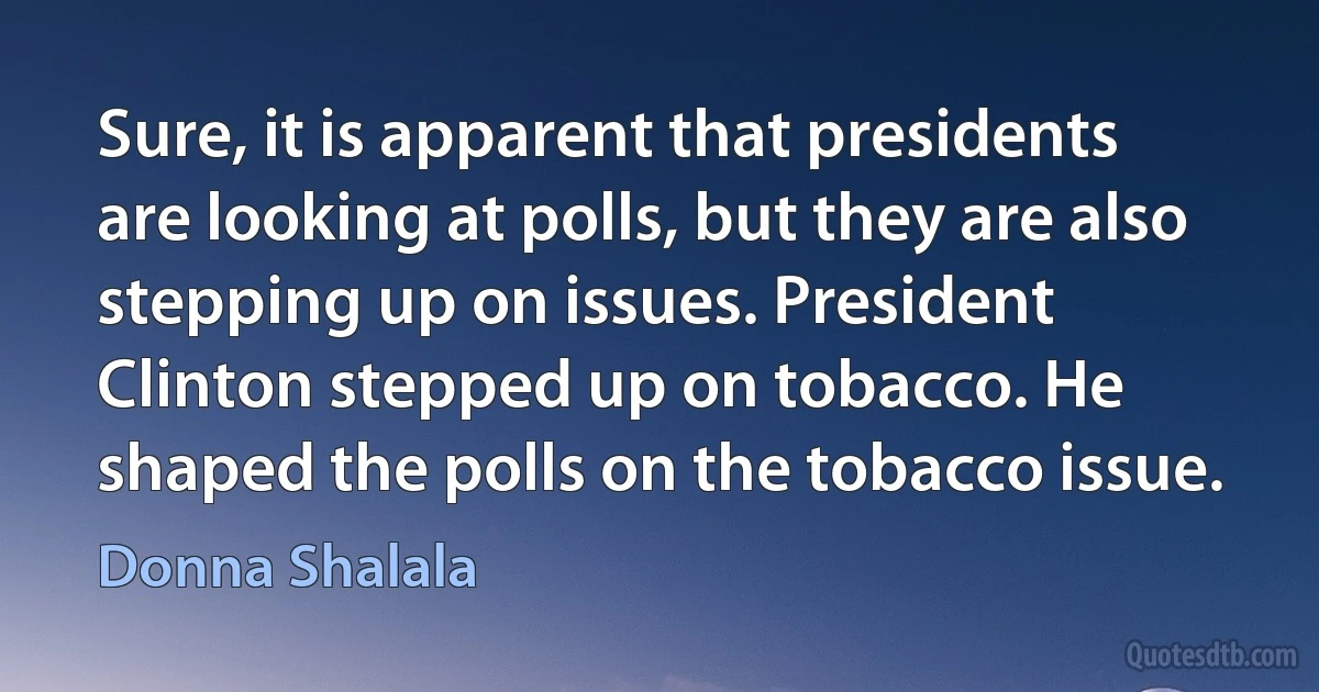 Sure, it is apparent that presidents are looking at polls, but they are also stepping up on issues. President Clinton stepped up on tobacco. He shaped the polls on the tobacco issue. (Donna Shalala)