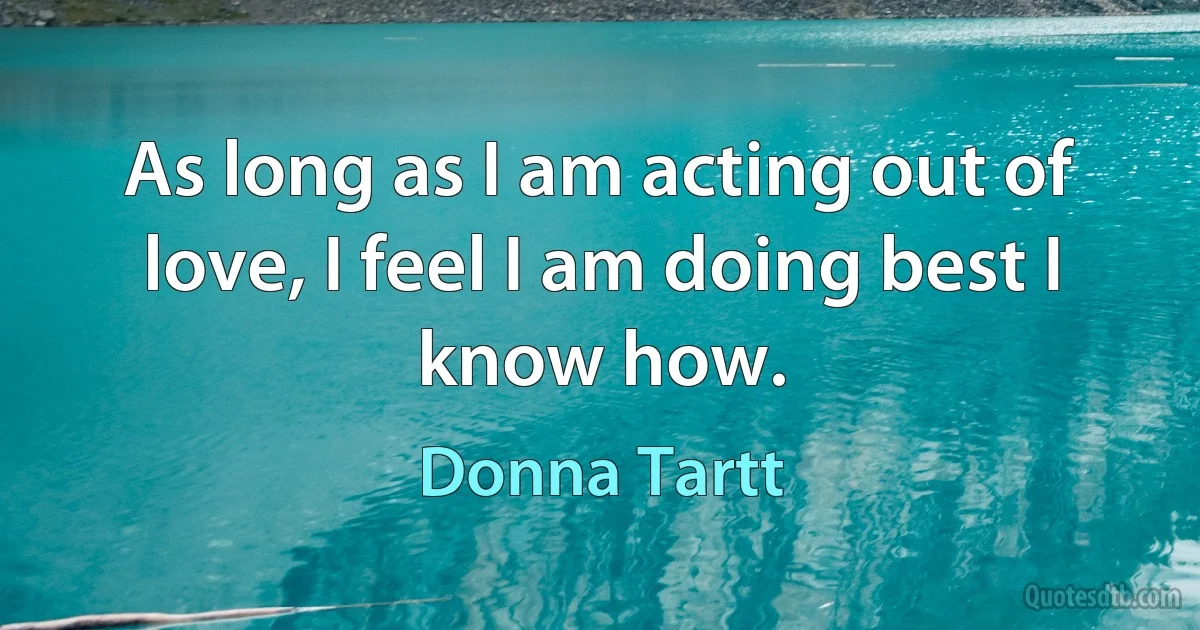 As long as I am acting out of love, I feel I am doing best I know how. (Donna Tartt)