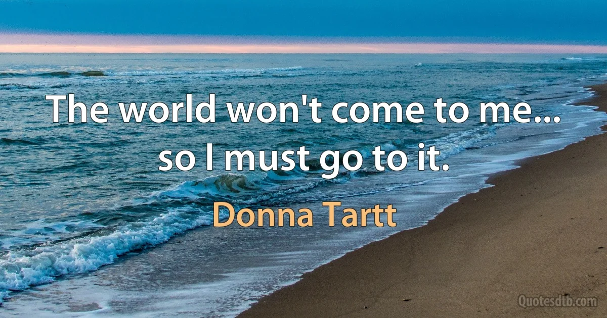 The world won't come to me... so I must go to it. (Donna Tartt)