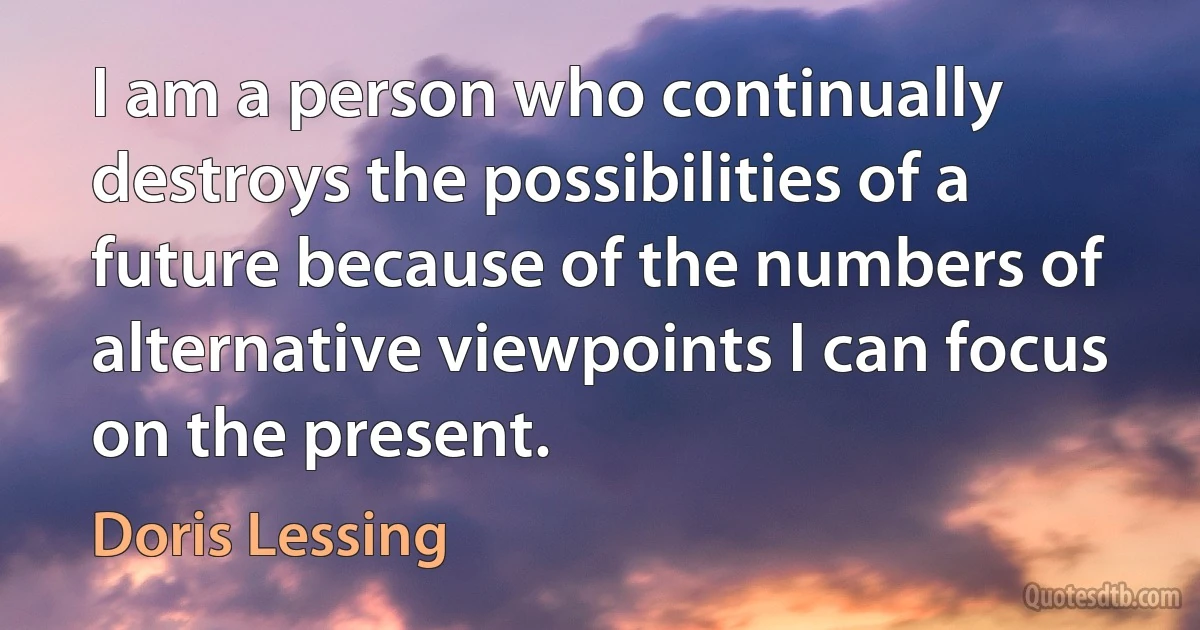 I am a person who continually destroys the possibilities of a future because of the numbers of alternative viewpoints I can focus on the present. (Doris Lessing)