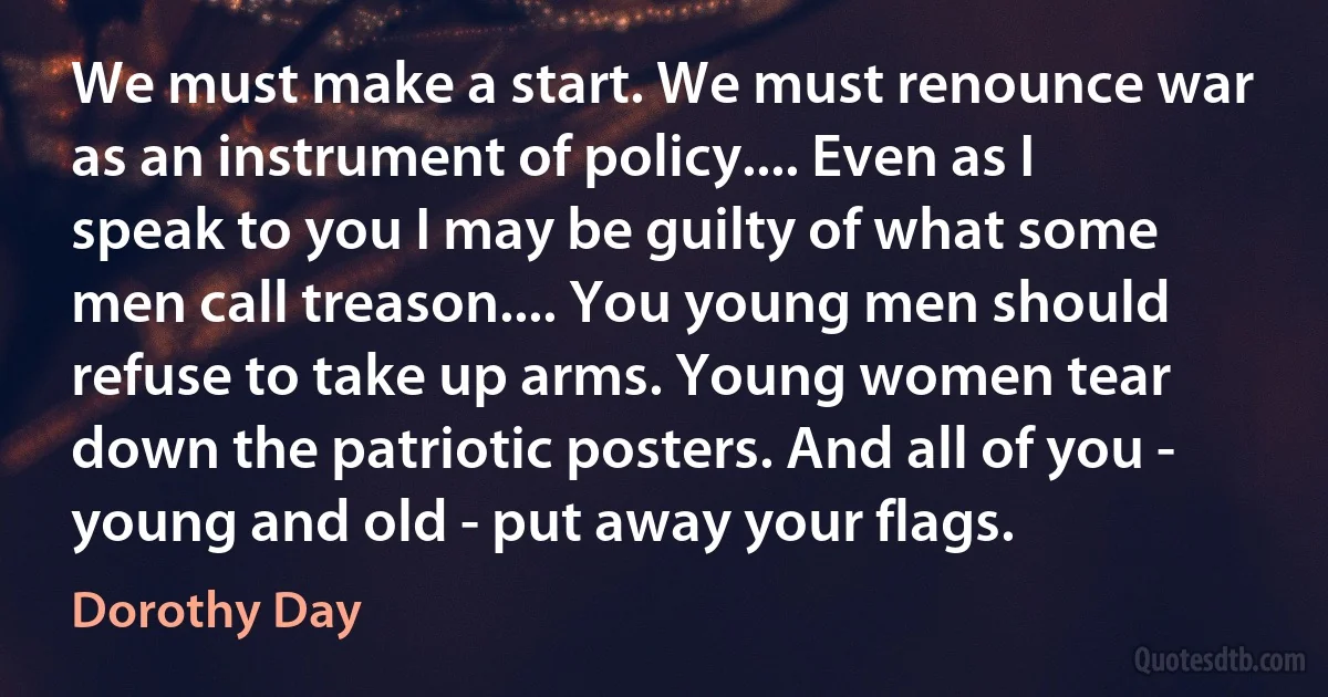 We must make a start. We must renounce war as an instrument of policy.... Even as I speak to you I may be guilty of what some men call treason.... You young men should refuse to take up arms. Young women tear down the patriotic posters. And all of you - young and old - put away your flags. (Dorothy Day)