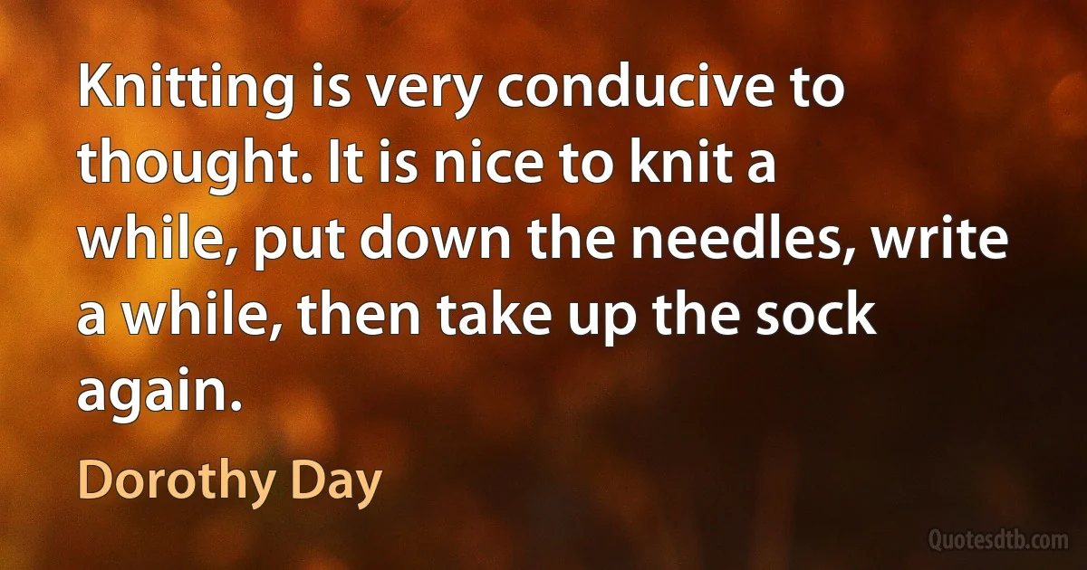 Knitting is very conducive to thought. It is nice to knit a while, put down the needles, write a while, then take up the sock again. (Dorothy Day)