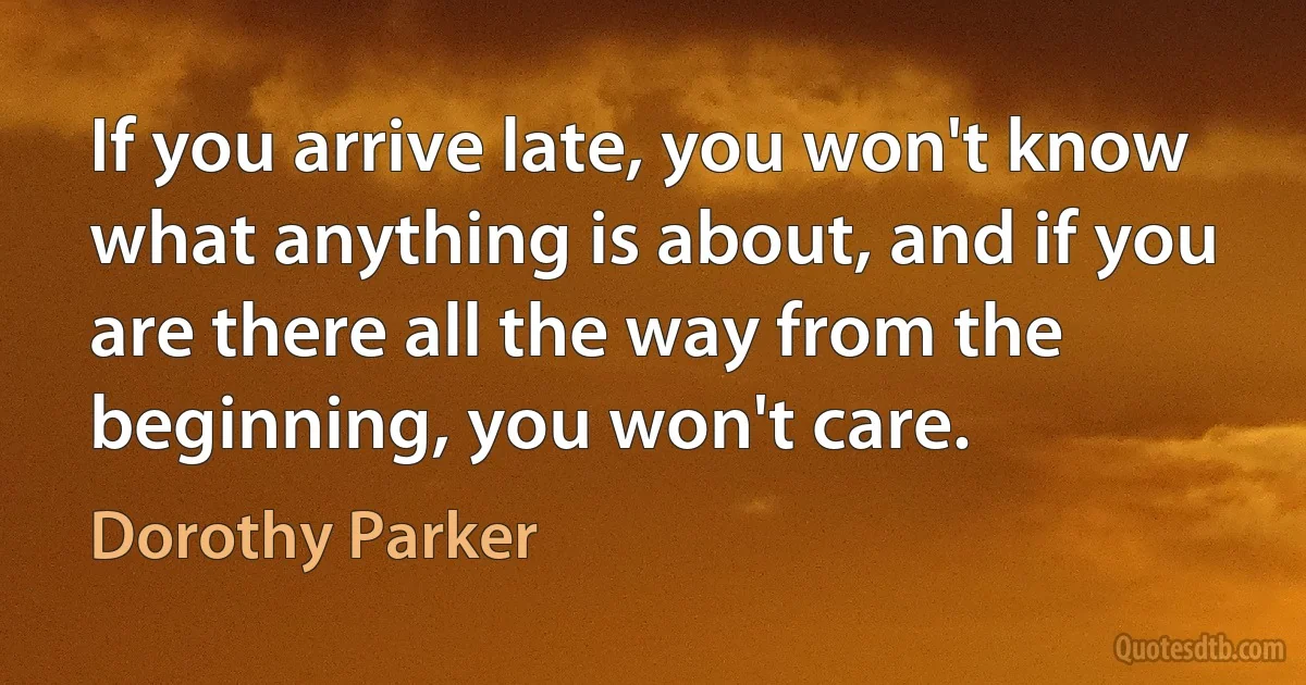 If you arrive late, you won't know what anything is about, and if you are there all the way from the beginning, you won't care. (Dorothy Parker)