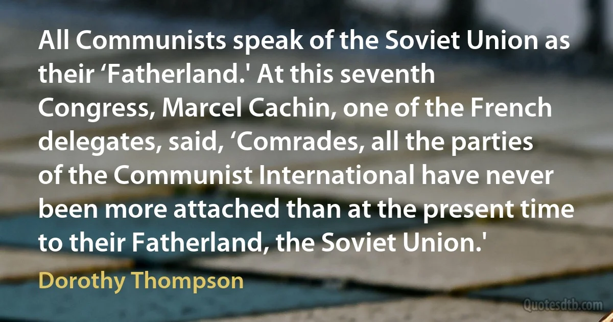 All Communists speak of the Soviet Union as their ‘Fatherland.' At this seventh Congress, Marcel Cachin, one of the French delegates, said, ‘Comrades, all the parties of the Communist International have never been more attached than at the present time to their Fatherland, the Soviet Union.' (Dorothy Thompson)