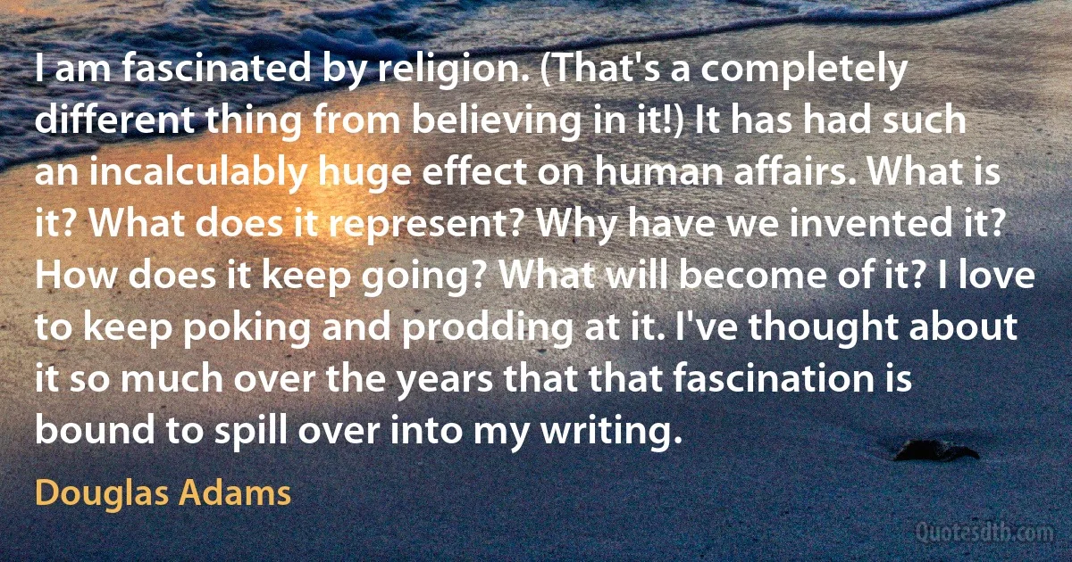 I am fascinated by religion. (That's a completely different thing from believing in it!) It has had such an incalculably huge effect on human affairs. What is it? What does it represent? Why have we invented it? How does it keep going? What will become of it? I love to keep poking and prodding at it. I've thought about it so much over the years that that fascination is bound to spill over into my writing. (Douglas Adams)