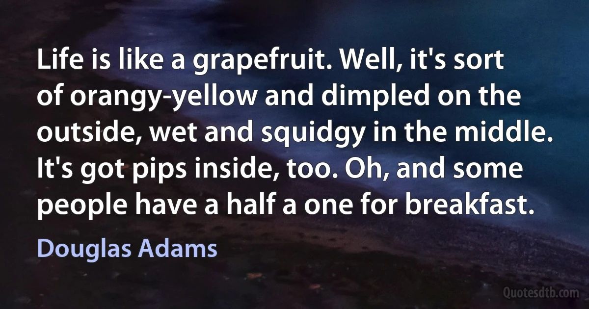 Life is like a grapefruit. Well, it's sort of orangy-yellow and dimpled on the outside, wet and squidgy in the middle. It's got pips inside, too. Oh, and some people have a half a one for breakfast. (Douglas Adams)