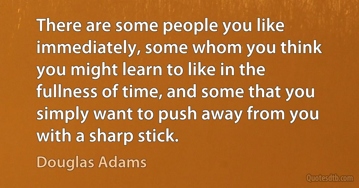 There are some people you like immediately, some whom you think you might learn to like in the fullness of time, and some that you simply want to push away from you with a sharp stick. (Douglas Adams)