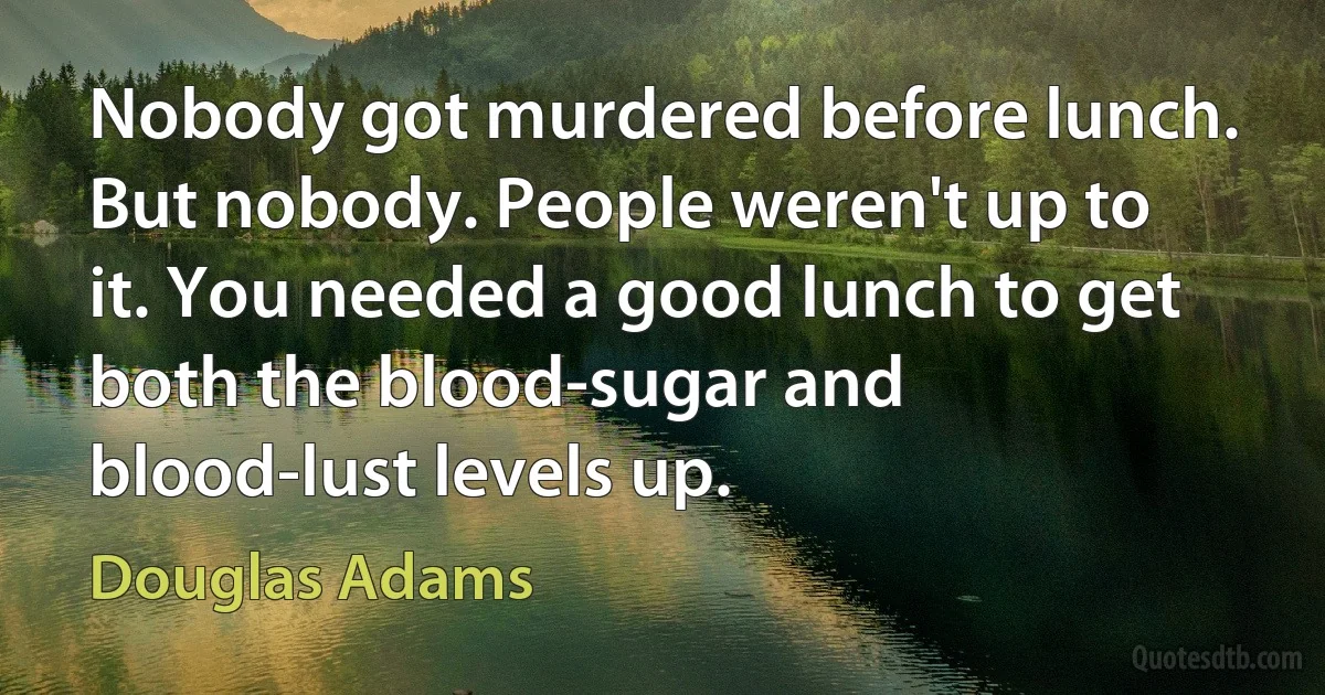 Nobody got murdered before lunch. But nobody. People weren't up to it. You needed a good lunch to get both the blood-sugar and blood-lust levels up. (Douglas Adams)