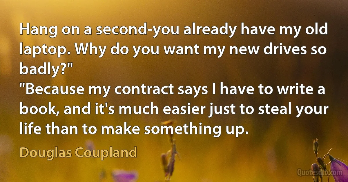 Hang on a second-you already have my old laptop. Why do you want my new drives so badly?"
"Because my contract says I have to write a book, and it's much easier just to steal your life than to make something up. (Douglas Coupland)