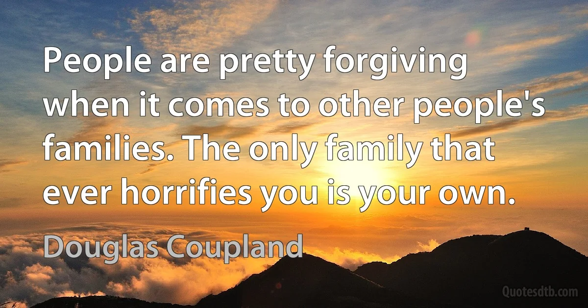 People are pretty forgiving when it comes to other people's families. The only family that ever horrifies you is your own. (Douglas Coupland)