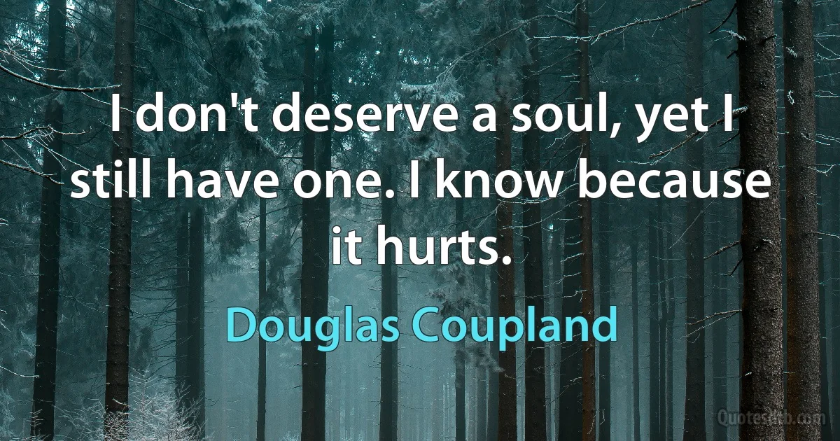 I don't deserve a soul, yet I still have one. I know because it hurts. (Douglas Coupland)