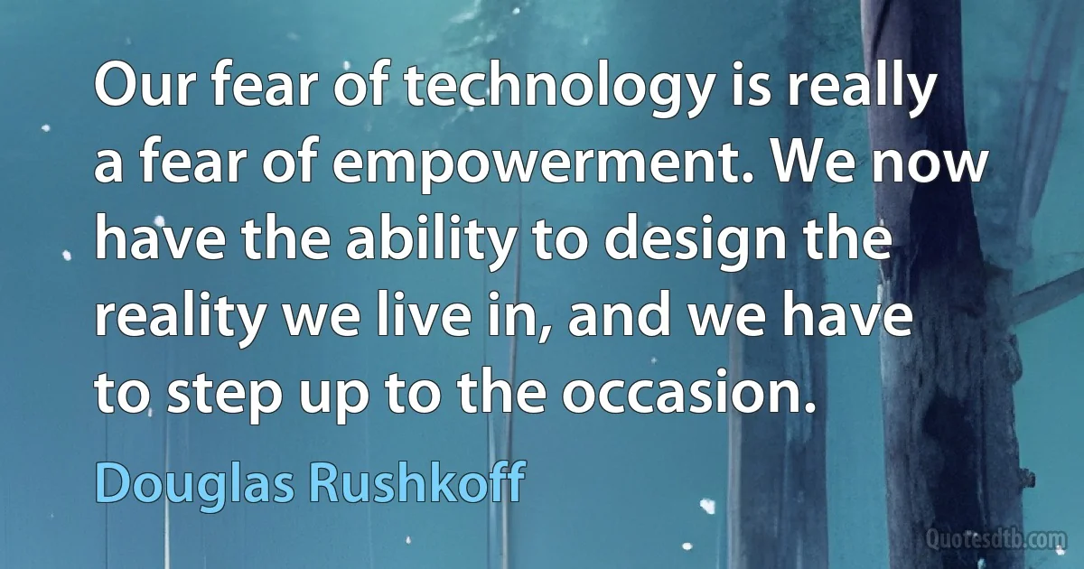 Our fear of technology is really a fear of empowerment. We now have the ability to design the reality we live in, and we have to step up to the occasion. (Douglas Rushkoff)