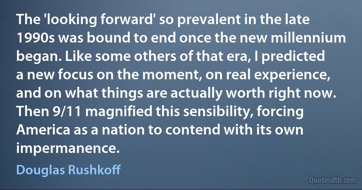 The 'looking forward' so prevalent in the late 1990s was bound to end once the new millennium began. Like some others of that era, I predicted a new focus on the moment, on real experience, and on what things are actually worth right now. Then 9/11 magnified this sensibility, forcing America as a nation to contend with its own impermanence. (Douglas Rushkoff)