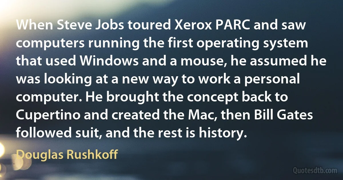 When Steve Jobs toured Xerox PARC and saw computers running the first operating system that used Windows and a mouse, he assumed he was looking at a new way to work a personal computer. He brought the concept back to Cupertino and created the Mac, then Bill Gates followed suit, and the rest is history. (Douglas Rushkoff)